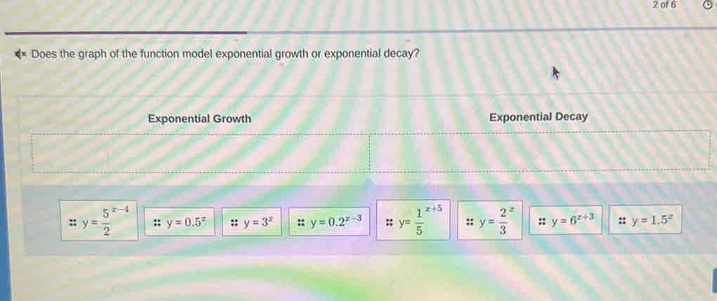 of 6
Does the graph of the function model exponential growth or exponential decay?
Exponential Growth Exponential Decay
y=frac 52^((x-4) y=0.5^x) :: y=3^x y=0.2^(x-3) :; y=frac 15^((x+5) ;; y=frac 2)3^(z y=6^x+3) y=1.5^x