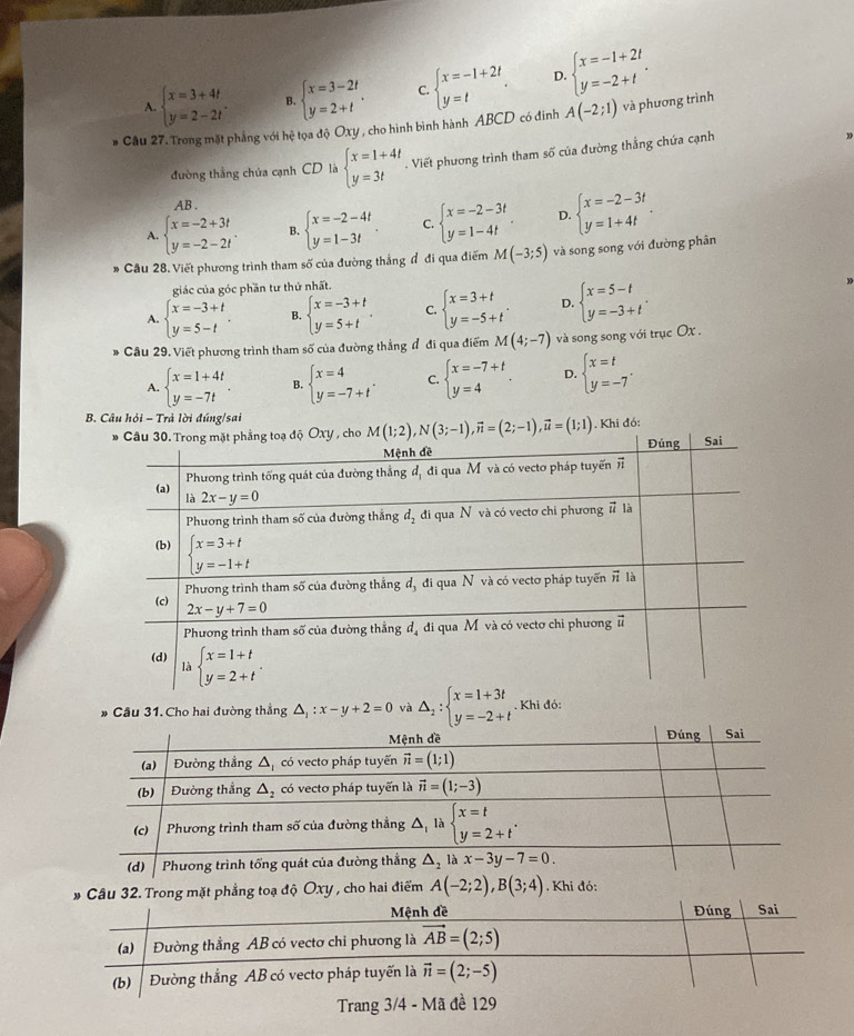 A. beginarrayl x=3+4t y=2-2tendarray. . B. beginarrayl x=3-2t y=2+tendarray. . C beginarrayl x=-1+2t y=tendarray. . D. beginarrayl x=-1+2t y=-2+tendarray. .
* Câu 27. Trong mặt phẳng với hệ tọa độ Oxy , cho hình bình hành ABCD có đinh A(-2;1) và phương trình
đường thẳng chủa cạnh CD là beginarrayl x=1+4t y=3tendarray.. Viết phương trình tham số của đường thắng chứa cạnh
AB .
A. beginarrayl x=-2+3t y=-2-2tendarray. . B. beginarrayl x=-2-4t y=1-3tendarray. . C. beginarrayl x=-2-3t y=1-4tendarray. D. beginarrayl x=-2-3t y=1+4tendarray. .
Câu 28. Viết phương trình tham số của đường thắng đ đi qua điểm M(-3;5) và song song với đường phân
giác của góc phần tư thứ nhất.
A. beginarrayl x=-3+t y=5-tendarray. . B. beginarrayl x=-3+t y=5+tendarray. . C. beginarrayl x=3+t y=-5+tendarray. . D. beginarrayl x=5-t y=-3+tendarray. .
Câu 29. Viết phương trình tham số của đường thẳng đ đi qua điểm M(4;-7) và song song với trục Ox .
A. beginarrayl x=1+4t y=-7tendarray. . B. beginarrayl x=4 y=-7+tendarray. . C. beginarrayl x=-7+t y=4endarray. . D. beginarrayl x=t y=-7endarray. .
B. Câu hỏi - Trả lời đúng/sai
. Khi đó:
* Cầu 31. Cho hai đường thẳng △ _1:x-y+2=0 và △ _2:beginarrayl x=1+3t y=-2+tendarray.. Khi đó:
# Câu 32. Trong mặt phẳng toạ độ Oxy , cho hai điểm A(-2;2),B(3;4). Khi đó:
Mệnh đề Đúng Sai
(a) Đường thẳng AB có vectơ chi phương là vector AB=(2;5)
(b)  Đường thắng AB có vectơ pháp tuyến là vector n=(2;-5)
Trang 3/4 - Mã đề 129