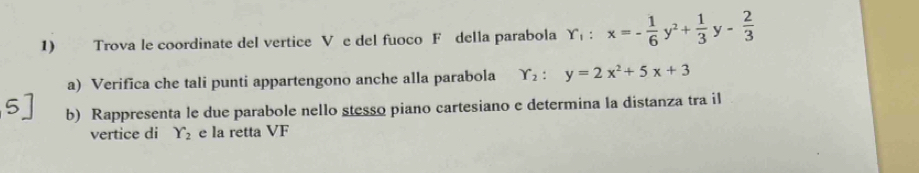 Trova le coordinate del vertice V e del fuoco F della parabola Y_1:x=- 1/6 y^2+ 1/3 y- 2/3 
a) Verifica che tali punti appartengono anche alla parabola Y_2:y=2x^2+5x+3
b) Rappresenta le due parabole nello stesso piano cartesiano e determina la distanza tra il
vertice di Y_2 e la retta VF