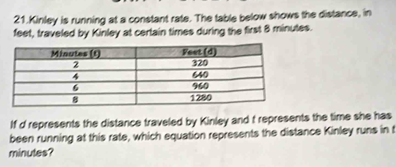 Kinley is running at a constant rate. The table below shows the distance, in 
feet, traveled by Kinley at certain times during the first 8 minutes. 
If d represents the distance traveled by Kinley and t represents the time she has 
been running at this rate, which equation represents the distance Kinley runs in t
minutes?