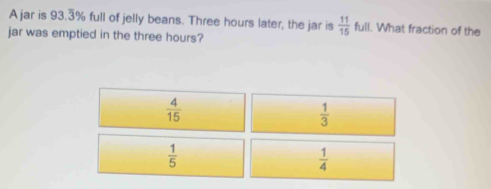 Ajar is 93.overline 3^((circ) % full of jelly beans. Three hours later, the jar is frac 11)15 ful . What fraction of the
jar was emptied in the three hours?
 4/15 
 1/3 
 1/5 
 1/4 