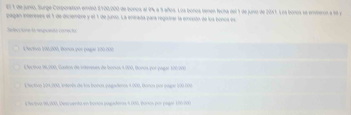 El 1 de junio, Surge Corporation emitió $100,000 de bonos al 9% a 5 años. Los bonos tienen fecha del 1 de junio de 20X1. Los bonos se emitieron a 96 y
pagan intereses el 1 de diciembre y el 1 de junio. La entrada para registrar la emisión de los bonos es
Seleccione la respuestá correcta:
Efectivo 100,000, Bonos por pagar 100.000
Electivo 96,000, Gastos de intereses de bonos 4.000, Bonos por pagar 100.000
Efectivo 104,000, Interés de los bonos pagaderos 4.000, Bonos por pagar 100.000
Efectivo 96,000, Descuento en bonos pagaderos 4.000, Bonos por pagar 100.000