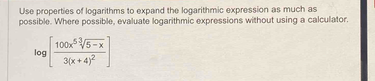 Use properties of logarithms to expand the logarithmic expression as much as 
possible. Where possible, evaluate logarithmic expressions without using a calculator.
log [frac 100x^5sqrt[3](5-x)3(x+4)^2]