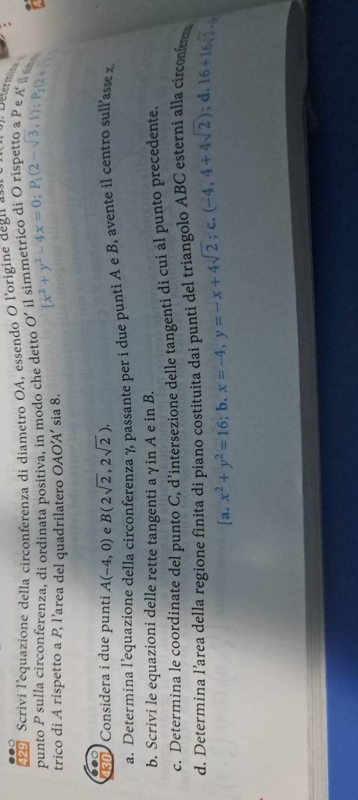 Determina 
429 Scrivi l'equazione della circonferenza di diametro OA, essendo O l'origine degna trico di O rispetto a Pe A 
punto P sulla circonferenza, di ordinata positiva, in modo che detto O' beginarrayr ilsimmeuve [1]x_1(2-sqrt(3),1); P_2(2+2-sqrt(3)
trico di A rispetto a P, l’area del quadrilatero AOA' sia 8. 
130 Considera i due punti A(-4,0) e B(2sqrt(2),2sqrt(2)). 
a. Determina l’equazione della circonferenza χ passante per i due punti A e B, avente il centro sull’asse x
b. Scrivi le equazioni delle rette tangenti aγin A e in B. 
c. Determina le coordinate del punto C, d’intersezione delle tangenti di cui ál punto precedente. 
d. Determina l’area della regione finita di piano costituita dai punti del triangolo ABC esterni alla circonfrm
[a.x^2+y^2=16;b. x=-4, y=-x+4sqrt(2);c. (-4,4+4sqrt(2)); d. 16+16sqrt(2)-6