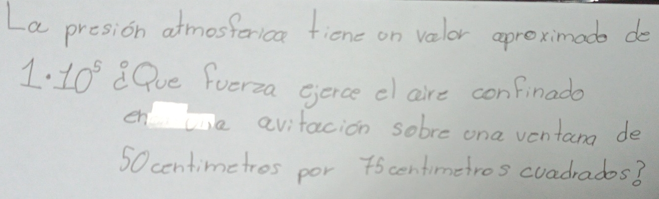 La presion atmosforica ficne on valor aproximads de
1· 10^5 Qve fuerza gerce el aire confinado 
en le avitacion sobre ona ventana de
50centimetros por 7scentimetros cuadrados3