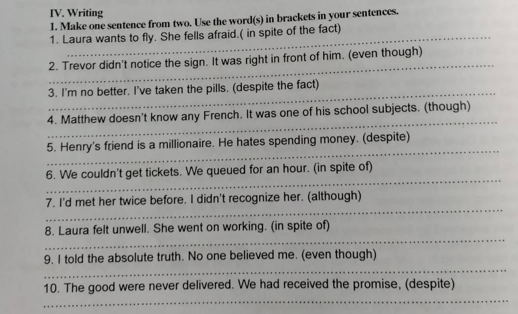 Writing 
1. Make one sentence from two. Use the word(s) in brackets in your sentences. 
1. Laura wants to fly. She fells afraid.( in spite of the fact) 
_ 
2. Trevor didn't notice the sign. It was right in front of him. (even though) 
_ 
3. I'm no better. I've taken the pills. (despite the fact) 
_ 
4. Matthew doesn't know any French. It was one of his school subjects. (though) 
_ 
5. Henry's friend is a millionaire. He hates spending money. (despite) 
_ 
6. We couldn't get tickets. We queued for an hour. (in spite of) 
_ 
7. I'd met her twice before. I didn't recognize her. (although) 
_ 
8. Laura felt unwell. She went on working. (in spite of) 
_ 
9. I told the absolute truth. No one believed me. (even though) 
_ 
10. The good were never delivered. We had received the promise, (despite)