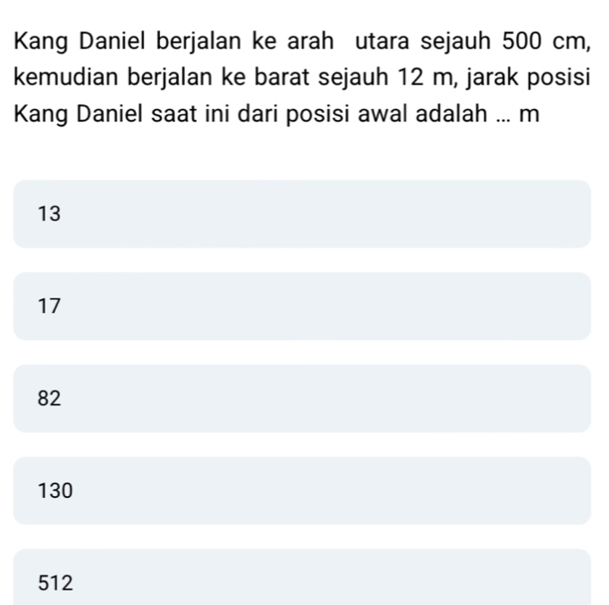 Kang Daniel berjalan ke arah utara sejauh 500 cm,
kemudian berjalan ke barat sejauh 12 m, jarak posisi
Kang Daniel saat ini dari posisi awal adalah ... m
13
17
82
130
512