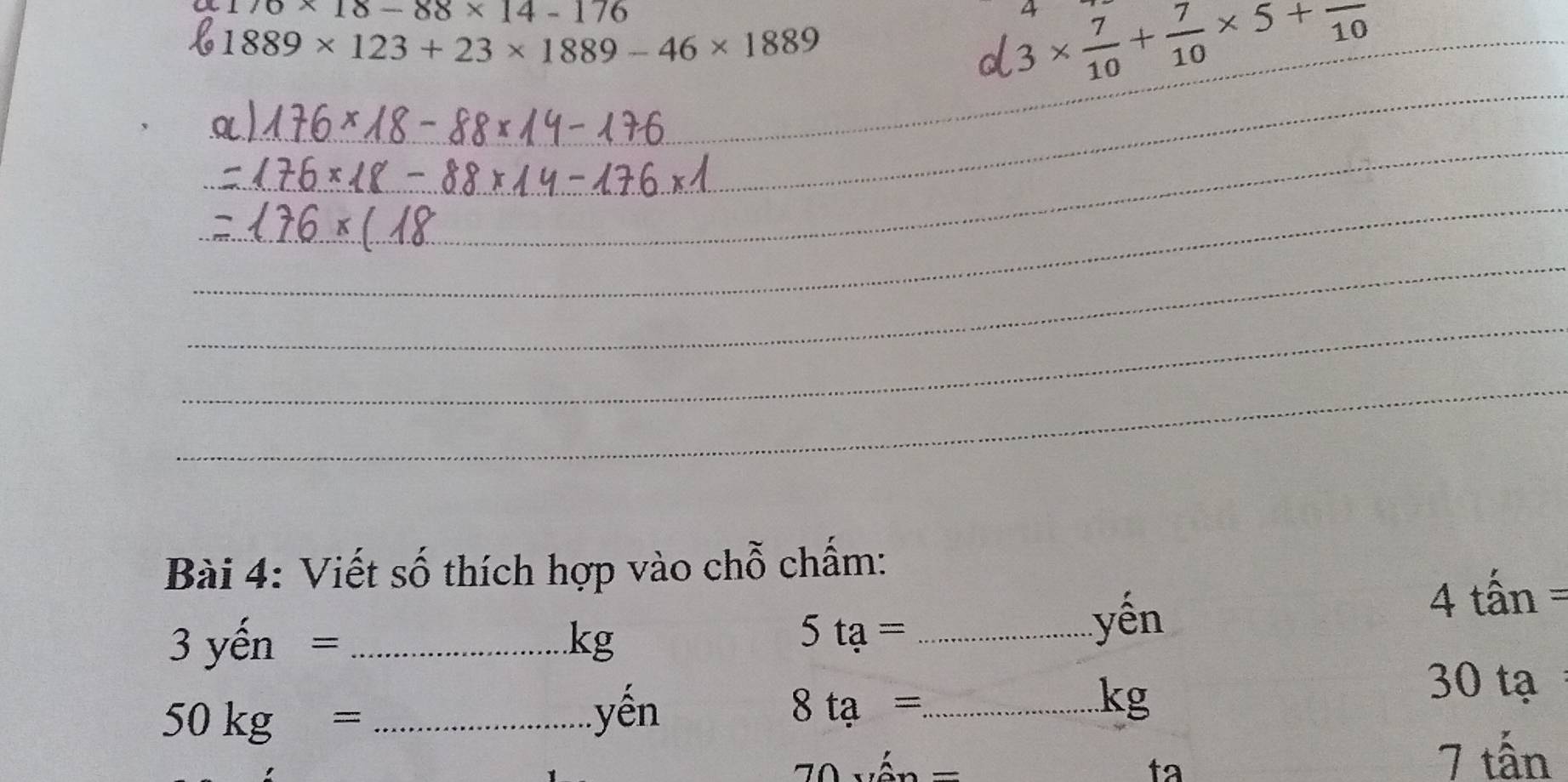 176* 18-88* 14-176
4
1889* 123+23* 1889-46* 1889
a 3*  7/10 + 7/10 * 5+frac 10 _ 
_ 
_ 
_ 
_ 
_ 
_ 
_ 
_ 
Bài 4: Viết số thích hợp vào chỗ chấm: 
yến 
3 yến = _ kg _ 4 tấn =
5ta=
_ 50kg=
yến 8ta= _
kg
30 tạ
y_1=2^t/tex
ta
7 tấn