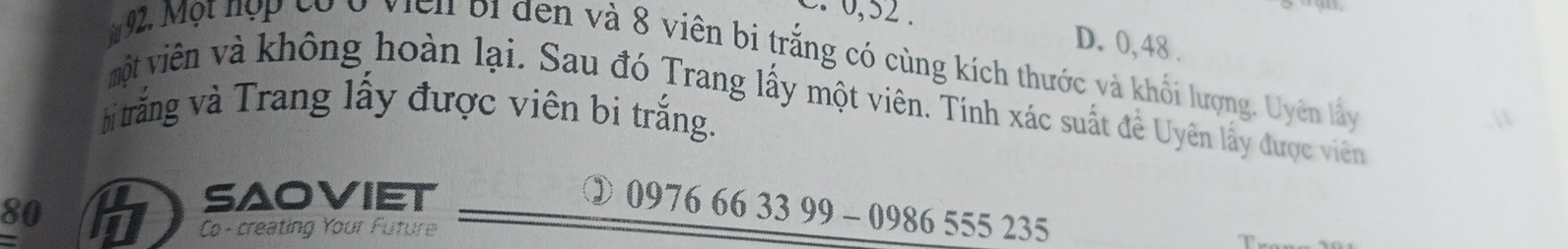 0 0, 52. D. 0,48.
92. Một hợp cóở viên bi đến và 8 viên bị trắng có cùng kích thước và khối lượng. Uyên lấy
vột viên và không hoàn lại. Sau đó Trang lấy một viên. Tính xác suất đề Uyên lấy được viên
bi trắng và Trang lấy được viên bi trắng.
80
saoviet
③ 0976 66 33 99 - 0986 555 235
Co -creating Your Future