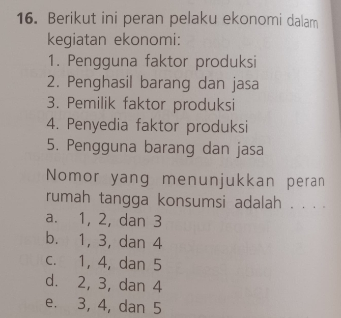 Berikut ini peran pelaku ekonomi dalam
kegiatan ekonomi:
1. Pengguna faktor produksi
2. Penghasil barang dan jasa
3. Pemilik faktor produksi
4. Penyedia faktor produksi
5. Pengguna barang dan jasa
Nomor yang menunjukkan peran
rumah tangga konsumsi adalah . . . .
a. 1, 2, dan 3
b. 1, 3, dan 4
c. 1, 4, dan 5
d. 2, 3, dan 4
e. 3, 4, dan 5