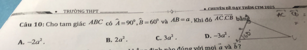 trường thPt Chuyên đề Dạy thêm CTM 2025
Câu 10: Cho tam giác ABC có hat A=90^0, widehat B=60^0 và AB=a. Khi đó vector AC.vector CB
A. -2a^2.
B. 2a^2. C. 3a^2. D. -3a^2. 
n à o đúng với moi vector a và vector b ?