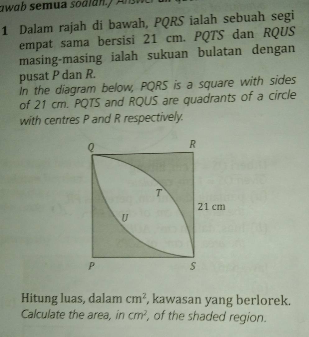 awab semua soalan.) Answer 
1 Dalam rajah di bawah, PQRS ialah sebuah segi 
empat sama bersisi 21 cm. PQTS dan RQUS
masing-masing ialah sukuan bulatan dengan 
pusat P dan R. 
In the diagram below, PQRS is a square with sides 
of 21 cm. PQTS and RQUS are quadrants of a circle 
with centres P and R respectively. 
Hitung luas, dalam cm^2 , kawasan yang berlorek. 
Calculate the area, in cm^2 , of the shaded region.