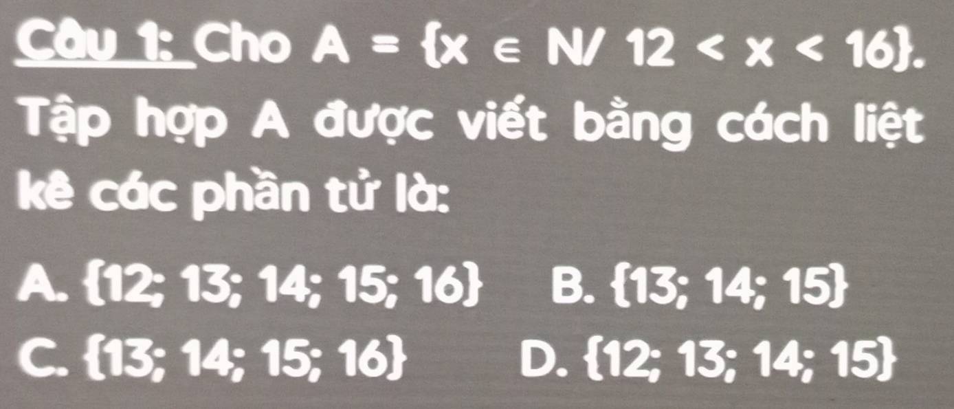 Cho A= x∈ N/12 . 
Tập hợp A được viết bằng cách liệt
kê các phần tử là:
A. 12; 13 ;14;15;16 B.  13;14;15
C. 13 ∠ B 4;15;16 D.  12;13;14;15