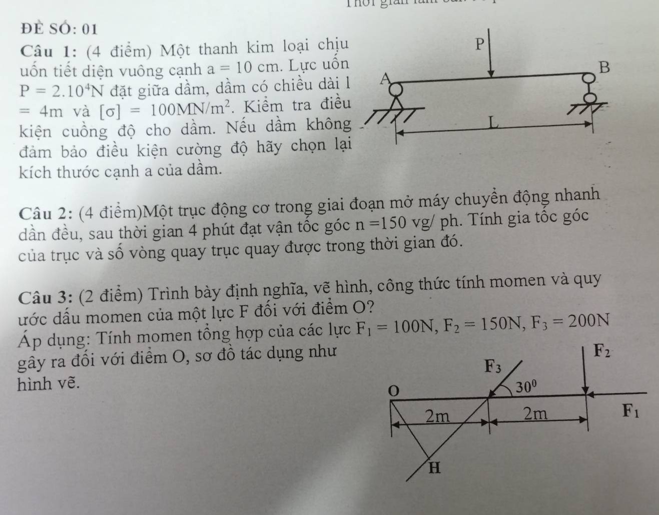 Thôr gián
đề SÓ: 01
Câu 1: (4 điểm) Một thanh kim loại chị
uốn tiết diện vuông cạnh a=10cm. Lực uố
P=2.10^4N đặt giữa dầm, dầm có chiều dài
=4m và [sigma ]=100MN/m^2. Kiểm tra điề
kiện cuồng độ cho dầm. Nếu dầm khôn
đảm bảo điều kiện cường độ hãy chọn lạ
kích thước cạnh a của dầm.
Câu 2: (4 điểm)Một trục động cơ trong giai đoạn mở máy chuyển động nhanh
dần đều, sau thời gian 4 phút đạt vận tốc góc n=150vg/ph. Tính gia tốc góc
của trục và số vòng quay trục quay được trong thời gian đó.
Câu 3: (2 điểm) Trình bày định nghĩa, vẽ hình, công thức tính momen và quy
ước dấu momen của một lực F đối với điểm O?
Áp dụng: Tính momen tổng hợp của các lực F_1=100N,F_2=150N,F_3=200N
gây ra đổi với điểm O, sơ đồ tác dụng như
hình vẽ.