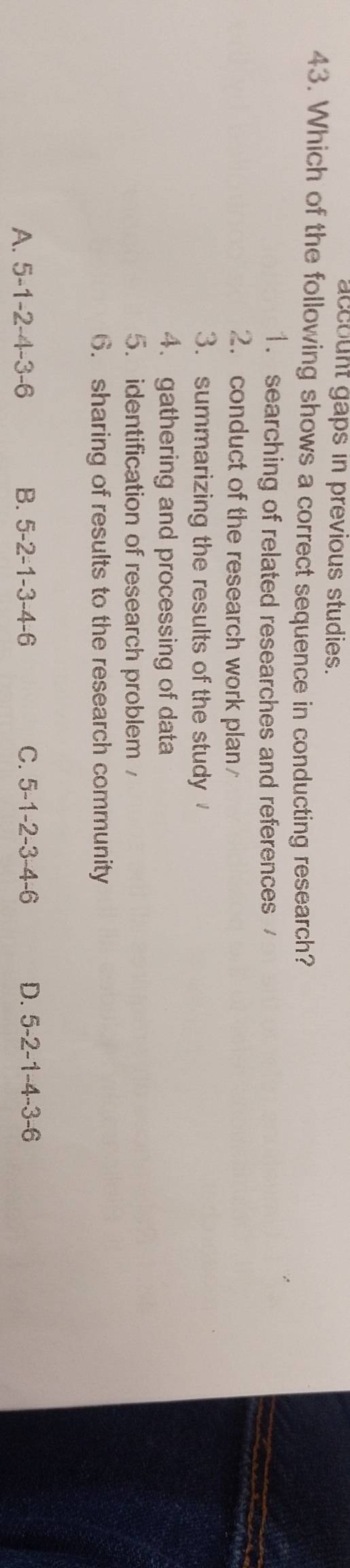 account gaps in previous studies.
43. Which of the following shows a correct sequence in conducting research?
1. searching of related researches and references 
2. conduct of the research work plan
3. summarizing the results of the study
4. gathering and processing of data
5. identification of research problem 
6. sharing of results to the research community
A. 5 -1 -2 -4 -3 -6 B. 5 -2 -1 -3 -4 -6 C. 5 -1 -2 -3 -4 -6 D. 5 -2 -1 -4 -3 -6