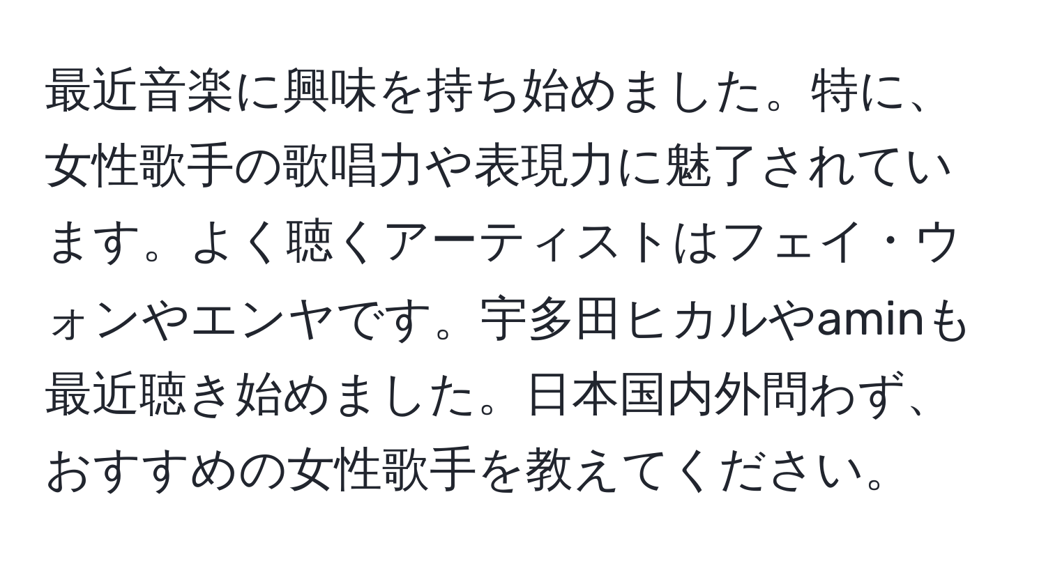 最近音楽に興味を持ち始めました。特に、女性歌手の歌唱力や表現力に魅了されています。よく聴くアーティストはフェイ・ウォンやエンヤです。宇多田ヒカルやaminも最近聴き始めました。日本国内外問わず、おすすめの女性歌手を教えてください。