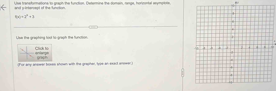Use transformations to graph the function. Determine the domain, range, horizontal asymptote,
y
and y-intercept of the function.
f(x)=2^x+3
Use the graphing tool to graph the function. 
Click to 
enlarge 
graph 
(For any answer boxes shown with the grapher, type an exact answer.)
