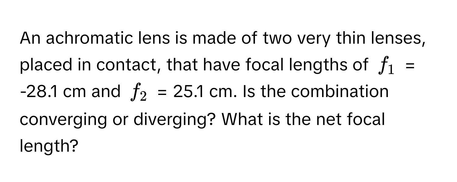 An achromatic lens is made of two very thin lenses, placed in contact, that have focal lengths of $f_1$ = -28.1 cm and $f_2$ = 25.1 cm. Is the combination converging or diverging? What is the net focal length?