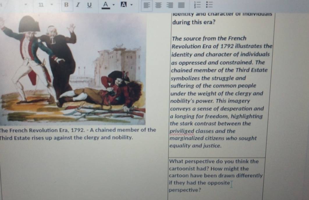 A A 
identity and character or indiviquais 
during this era? 
The source from the French 
Revolution Era of 1792 illustrates the 
identity and character of individuals 
as oppressed and constrained. The 
chained member of the Third Estate 
symbolizes the struggle and 
suffering of the common people 
under the weight of the clergy and 
nobility's power. This imagery 
conveys a sense of desperation and 
a longing for freedom, highlighting 
the stark contrast between the 
The French Revolution Era, 1792. - A chained member of the priviliged classes and the 
Third Estate rises up against the clergy and nobility. marginalized citizens who sought 
equality and justice. 
What perspective do you think the 
cartoonist had? How might the 
cartoon have been drawn differently 
if they had the opposite 
perspective?