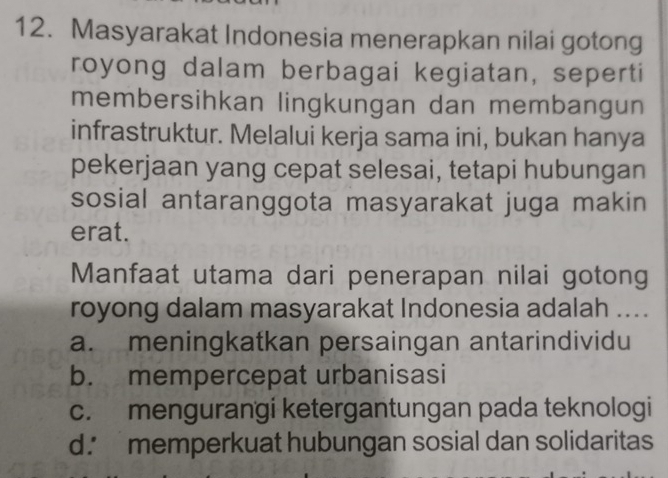 Masyarakat Indonesia menerapkan nilai gotong
royong dalam berbagai kegiatan, seperti
membersihkan lingkungan dan membangun
infrastruktur. Melalui kerja sama ini, bukan hanya
pekerjaan yang cepat selesai, tetapi hubungan
sosial antaranggota masyarakat juga makin
erat.
Manfaat utama dari penerapan nilai gotong
royong dalam masyarakat Indonesia adalah ....
a. meningkatkan persaingan antarindividu
b. mempercepat urbanisasi
c. mengurangi ketergantungan pada teknologi
d. memperkuat hubungan sosial dan solidaritas