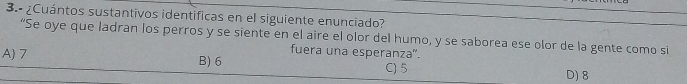 3.- ¿Cuántos sustantivos identificas en el siguiente enunciado?
“Se oye que ladran los perros y se siente en el aire el olor del humo, y se saborea ese olor de la gente como si
fuera una esperanza".
A) 7 B) 6
C) 5
D) 8