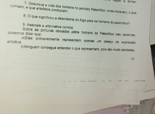 Tegiãoe torar
7. Descreva a vida dos homens no período Paleolítico: onde moravam, o que
comiam, e que artefatos produziam.
8. O que significou a descoberta do fogo para os homens do paleolítico?
9. Assinale a alternativa correta:
Sobre as pinturas deixadas pelos homens do Paleolítico nas cavernas.
podemos dizer que:
a)Elas provavelmente representam apenas um desejo de expressão
artística.
b)Ninguém consegue entender o que representam, pois são muito abstratas.
10