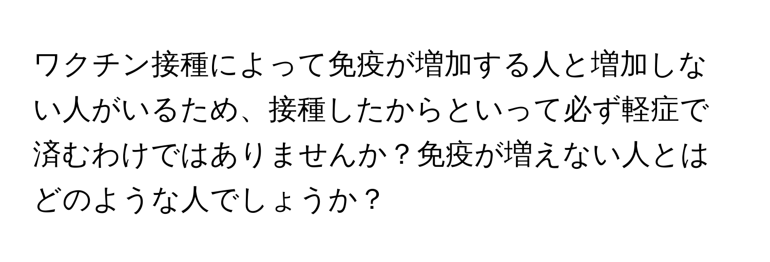 ワクチン接種によって免疫が増加する人と増加しない人がいるため、接種したからといって必ず軽症で済むわけではありませんか？免疫が増えない人とはどのような人でしょうか？