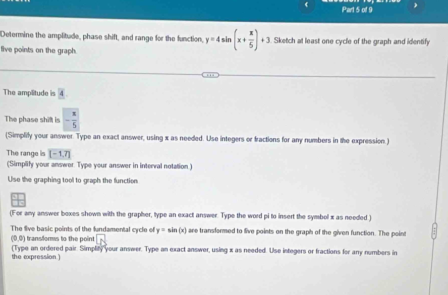 Determine the amplitude, phase shift, and range for the function, y=4sin (x+ π /5 )+3. Sketch at least one cycle of the graph and identify 
five points on the graph. 
The amplitude is 4
The phase shift is - π /5 
(Simplify your answer. Type an exact answer, using x as needed. Use integers or fractions for any numbers in the expression.) 
The range is [-1,7]
(Simplify your answer. Type your answer in interval notation.) 
Use the graphing tool to graph the function 
(For any answer boxes shown with the grapher, type an exact answer Type the word pi to insert the symbol x as needed.) 
The five basic points of the fundamental cycle of y=sin (x) are transformed to five points on the graph of the given function. The point
(0,0) transforms to the point | 
(Type an ordered pair. Simplify your answer. Type an exact answer, using x as needed. Use integers or fractions for any numbers in 
the expression.)