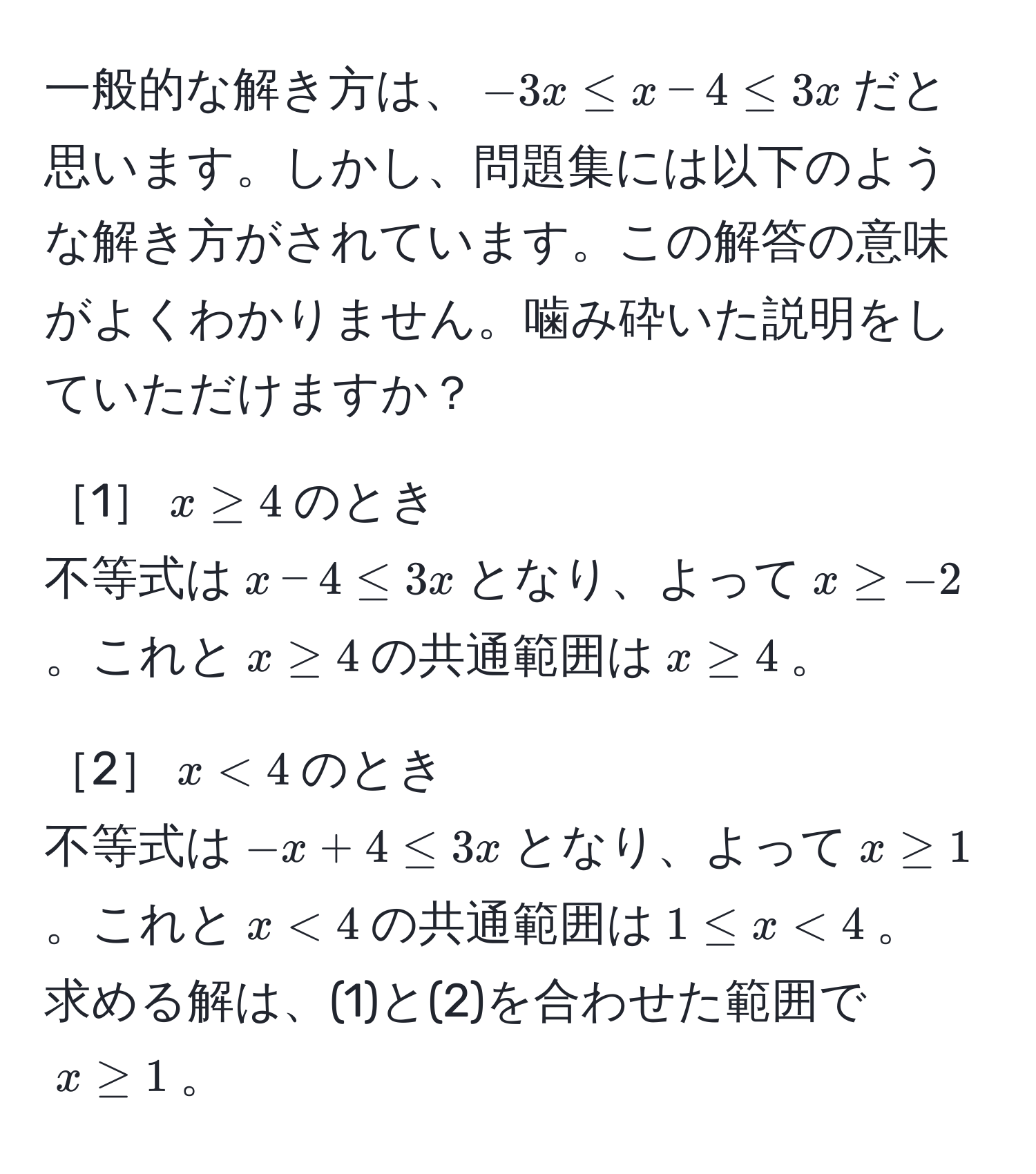 一般的な解き方は、$-3x ≤ x - 4 ≤ 3x$だと思います。しかし、問題集には以下のような解き方がされています。この解答の意味がよくわかりません。噛み砕いた説明をしていただけますか？

［1］$x ≥ 4$のとき  
不等式は$x - 4 ≤ 3x$となり、よって$x ≥ -2$。これと$x ≥ 4$の共通範囲は$x ≥ 4$。

［2］$x < 4$のとき  
不等式は$-x + 4 ≤ 3x$となり、よって$x ≥ 1$。これと$x < 4$の共通範囲は$1 ≤ x < 4$。  
求める解は、(1)と(2)を合わせた範囲で$x ≥ 1$。