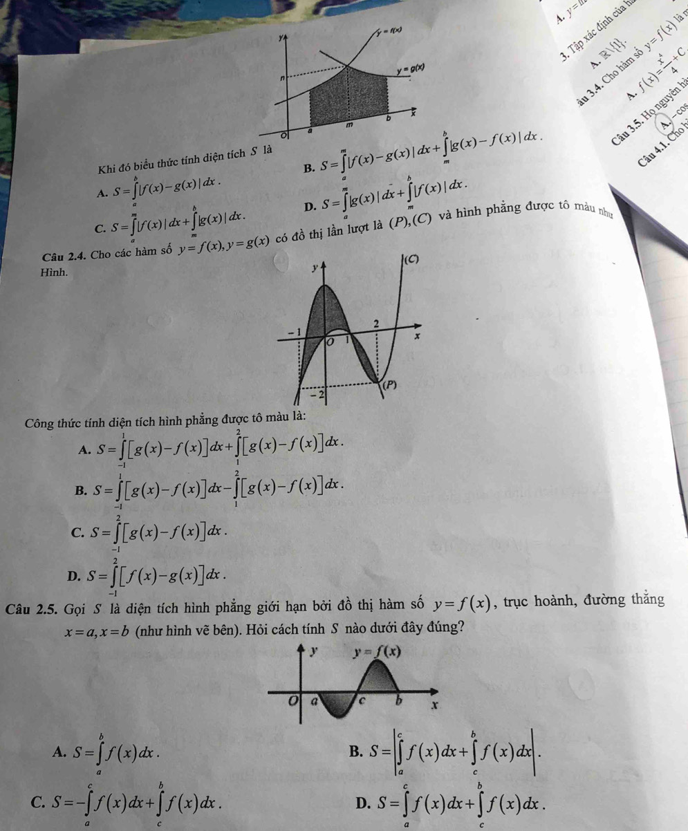 y=1
lậ 
A. y=f(x)
3. Tập xác định của 
A. f(x)= x^4/4 +C
lu 3.4. Cho hàm = Rvee  1 .
A.
âu 3.5. Họ nguyên
.-CO
B. S=∈tlimits _a^(m|f(x)-g(x)|dx+∈tlimits _a^b|g(x)-f(x)|dx.
Câu 4.1. Cho
Khi đó biểu thức tính diện tích S là
A. S=∈t ^b)|f(x)-g(x)|dx.
C. S=∈tlimits _a^(m|f(x)|dx+∈tlimits _a^b|g(x)|dx. D. S=∈t _a^m|g(x)|dx+∈t _a^b|f(x)|dx.
Câu 2.4. Cho các hàm số y=f(x),y=g(x) có đồ thị lần lượt là (P),(C) và hình phẳng được tô màu như
Hình.
Công thức tính diện tích hình phẳng được tô màu là:
A. S=∈tlimits _(-1)^1[g(x)-f(x)]dx+∈tlimits _1^2[g(x)-f(x)]dx.
B. S=∈tlimits _(-1)^1[g(x)-f(x)]dx-∈tlimits _1^2[g(x)-f(x)]dx.
C. S=∈tlimits _0^2[g(x)-f(x)]dx.
D. S=∈t ^2)[f(x)-g(x)]dx.
Câu 2.5. Gọi S là diện tích hình phẳng giới hạn bởi đồ thị hàm số y=f(x) , trục hoành, đường thắng
x=a,x=b (như hình vẽ bên). Hỏi cách tính S nào dưới đây đúng?
A. S=∈tlimits _a^bf(x)dx. S=|∈tlimits _a^cf(x)dx+∈tlimits _c^bf(x)dx|.
B.
C. S=-∈tlimits _a^cf(x)dx+∈tlimits _a^bf(x)dx. S=∈tlimits _a^cf(x)dx+∈tlimits _a^bf(x)dx.
D.