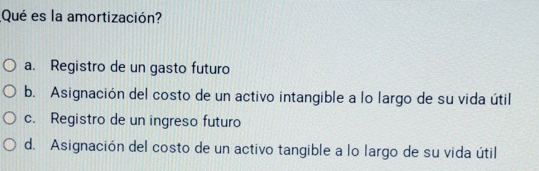 Qué es la amortización?
a. Registro de un gasto futuro
b. Asignación del costo de un activo intangible a lo largo de su vida útil
c. Registro de un ingreso futuro
d. Asignación del costo de un activo tangible a lo largo de su vida útil