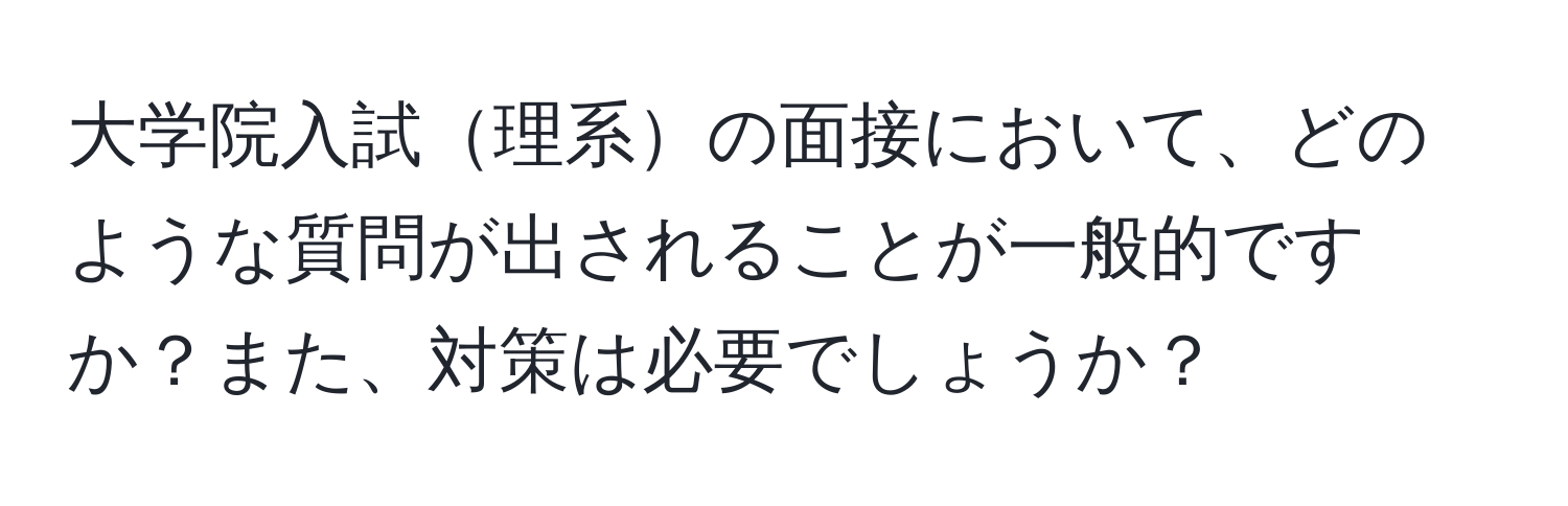 大学院入試理系の面接において、どのような質問が出されることが一般的ですか？また、対策は必要でしょうか？