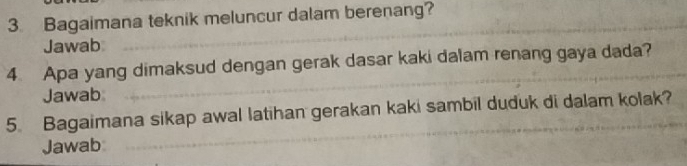 Bagaimana teknik meluncur dalam berenang? 
Jawab 
4 Apa yang dimaksud dengan gerak dasar kaki dalam renang gaya dada? 
Jawab 
5. Bagaimana sikap awal latihan gerakan kaki sambil duduk di dalam kolak? 
Jawab