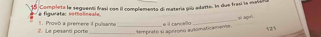 Completa le seguenti frasi con il complemento di materia più adatto. In due frasi la matería 
è figurata: sottolineale. 
_ 
si aprì. 
1. Provò a premere il pulsante e il cancello 
2. Le pesanti porte __temprato si aprirono automaticamente. 121