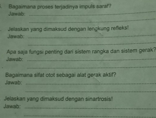 Bagaimana proses terjadinya impuls saraf? 
_ 
Jawab: 
_ 
Jelaskan yang dimaksud dengan lengkung refleks! 
Jawab: 
_ 
_ 
Apa saja fungsi penting dari sistem rangka dan sistem gerak? 
Jawab:_ 
_ 
Bagaimana sifat otot sebagai alat gerak aktif? 
Jawab:_ 
_ 
Jelaskan yang dimaksud dengan sinartrosis! 
Jawab:_ 
_