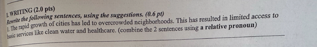 WRITING (2.0 pts) 
Rewrite the following sentences, using the suggestions. (0.6 pt) 
1. The rapid growth of cities has led to overcrowded neighborhoods. This has resulted in limited access to 
basic services like clean water and healthcare. (combine the 2 sentences using a relative pronoun)