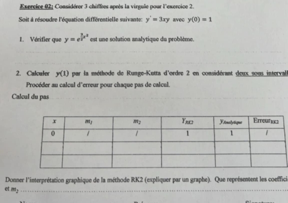 Considérer 3 chiffres après la virgule pour l'exercice 2.
Soit à résoudre l'équation différentielle suivante: y'=3xy avec y(0)=1
1. Vérifier que y=e^(frac 3)2x^2 est une solution analytique du problème.
2. Calculer y(1) par la méthode de Runge-Kutta d'ordre 2 en considérant deux sous intervall
Procéder au calcul d’erreur pour chaque pas de calcul.
Calcul du pas
Donner l'interprétation graphique de la méthode RK2 (expliquer par un graphe). Que représentent les coeffici
et m_2 _