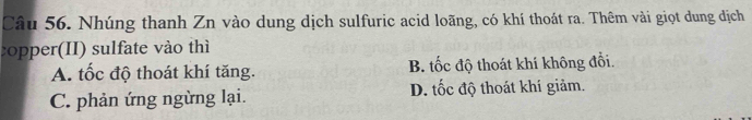 Nhúng thanh Zn vào dung dịch sulfuric acid loãng, có khí thoát ra. Thêm vài giọt dung dịch
:opper(II) sulfate vào thì
A. tốc độ thoát khí tăng. B. tốc độ thoát khí không đổi.
C. phản ứng ngừng lại. D. tốc độ thoát khí giảm.