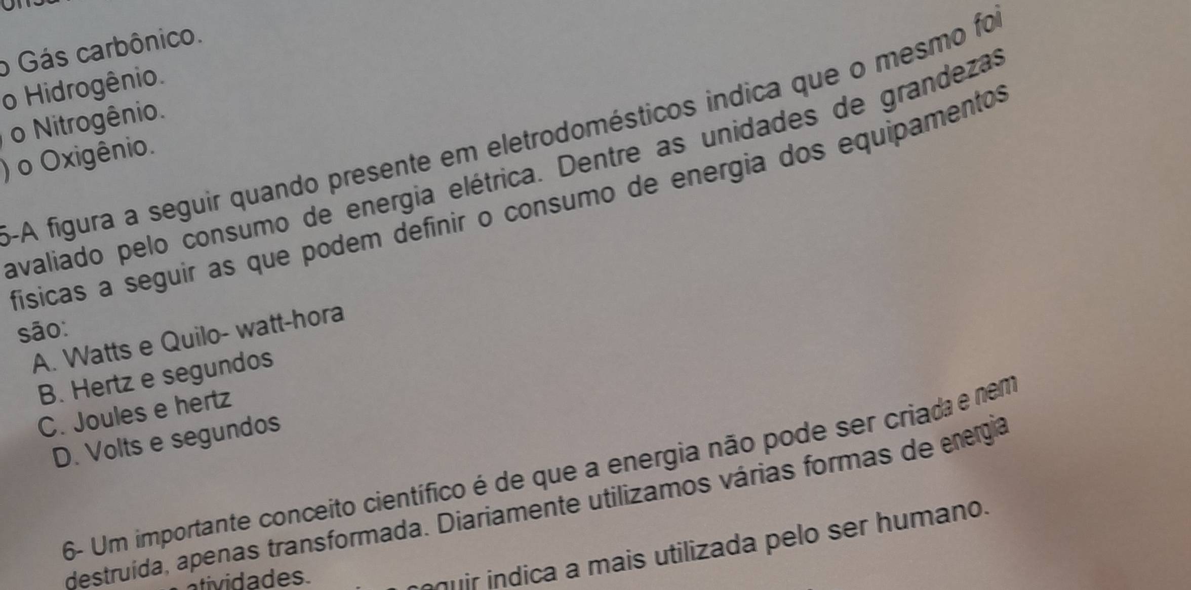 o Gás carbônico.
o Hidrogênio
o Nitrogênio.
-A figura a seguir quando presente em eletrodomésticos indica que o mesmo foi
) o Oxigênio.
avaliado pelo consumo de energia elétrica. Dentre as unidades de grandezas
físicas a seguir as que podem definir o consumo de energia dos equipamentos
são:
A. Watts e Quilo- watt-hora
B. Hertz e segundos
C. Joules e hertz
D. Volts e segundos
6- Um importante conceito científico é de que a energia não pode ser criada e nem
destruída, apenas transformada. Diariamente utilizamos várias formas de energia
atividades.
u di a a mais utilizada pelo ser humano.