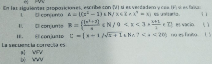 e) FW
En las siguientes proposiciones, escribe con (V) si es verdadero y con (F) sí es falsa:
I. El conjunto A= (x^2-1)∈ N/x∈ Zwedge x^3=x es unitario. ( )
II. El conjunto B=  ((x^2+2))/4 ∈ N/0 es vacio. ( )
III. El conjunto C= x+1/sqrt(x+1)∈ Nwedge 7 no es finito. ( )
La secuencia correcta es:
a) VFV
b) VVV