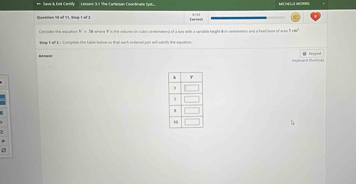 Save & Exit Certify Lesson: 3.1 The Cartesian Coordinate Syst... MICHELLE MORRIS 
Question 10 of 11, Step 1 of 2 Correct 9/15 
Consider the equation V=5h n where V is the volume (in cubic centimeters) of a box with a variable height & in centimeters and a fixed base of area 5cm^2. 
Step 1 of 2: Complete the table below so that each ordered pair will satisfy the equation. 
Answer Keypad 
Keyboard Shortcuts