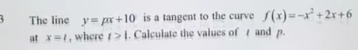 The line y=px+10 is a tangent to the curve f(x)=-x^2+2x+6
at x=t , where t>1. Calculate the values of t and p.