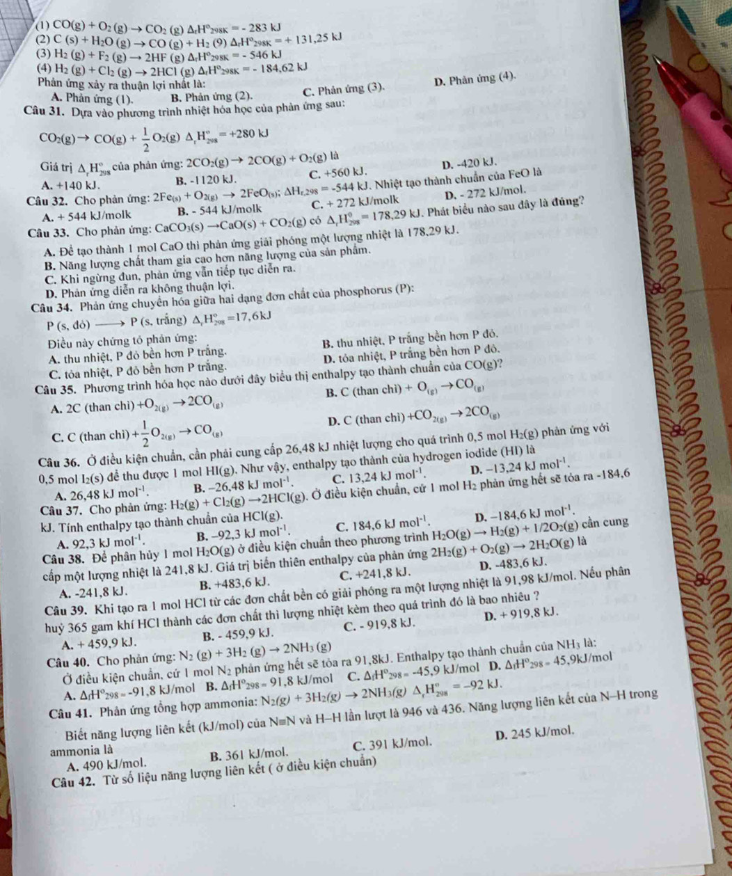 (1) CO(g)+O_2(g)to CO_2(g)△ _rH°_298K=-283kJ
(2) C(s)+H_2O(g)to CO(g)+H_2(9)△ _rH°_298K=+131,25kJ
(3)
(4) H_2(g)+Cl_2(g)to 2HCl(g)△ _rH°_298K=-184.62kJ
Phản ứng xảy ra thuận lợi nhất là:
A. Phản ứng (1). B. Phản ứng (2). C. Phản ứng (3). D. Phản ứng (4).
Câu 31. Dựa vào phương trình nhiệt hóa học của phản ứng sau:
CO_2(g)to CO(g)+ 1/2 O_2(g)△ _rH_(298)°=+280kJ
C. D. -420 kJ.
Giá trị △ _rH_(298)° của phản ứng: 2CO_2(g)to 2CO(g)+O_2(g)li +560kJ.
A. +140 kJ .
Câu 32. Cho phản ứng: 2Fe_(s)+O_2(g)to 2FeO_(s);△ H_r,298=-544kJ B. -1120 kJ.
. Nhiệt tạo thành chuẩn của FeO là
A +544 kJ/molk B. - 544 kJ/molk C. +272k. J/molk D. - 272 kJ/mol.
Câu 33. Cho phản ứng: CaCO_3(s)to CaO(s)+CO_2(g) có △ _rH_(298)^0=178,29kJ. Phát biểu nào sau dây là đúng?
A. Để tạo thành 1 mol CaO thì phản ứng giải phóng một lượng nhiệt là 178,29kJ.
B. Năng lượng chất tham gia cao hợn năng lượng của sản phẩm.
C. Khi ngừng đun, phản ứng vẫn tiếp tục diễn ra.
D. Phản ứng diễn ra không thuận lợi.
Câu 34. Phản ứng chuyển hóa giữa hai dạng đơn chất của phosphorus (P):
P(s,do)to P(s,t rắng) △ _rH_(298)°=17,6kJ
Điều này chứng tỏ phản ứng:
A. thu nhiệt, P đỏ bền hơn P trắng, B. thu nhiệt, P trắng bền hơn P đó.
C. tỏa nhiệt, P đỏ bền hơn P trắng. D. tỏa nhiệt, P trắng bền hơn P đô.
Câu 35. Phương trình hóa học nào dưới đây biểu thị enthalpy tạo thành chuẩn của CO(g)?
A. 2C (than chì) +O_2(g)to 2CO_(g) B. C (than chì) +O_(g)to CO_(g)
C. C (than chì) + 1/2 O_2(g)to CO_(g) D. C (than chì) +CO_2(g)to 2CO_(g)
Câu 36. Ở điều kiện chuẩn, cần phải cung cấp 26,48 kJ nhiệt lượng cho quá trình 0,5 mol H_2(g) phản ứng với
0,5 mol I_2(s) để thu được 1 mol HI(g). Như vậy, enthalpy tạo thành của hydrogen iodide là
A. 26.48kJmol^(-1). B. − 26.48kJmol^(-1). C. 13,24kJmol^(-1). D. -13,24 kJ
mol^(-1).
Câu 37. Cho phản ứng: H_2(g)+Cl_2(g)to 2HCl(g). Ở điều kiện chuẩn, cứ 1 mol H₂ phản ứng hết sẽ tỏa ra -184,6
kJ. Tính enthalpy tạo thành chuẩn của I HCI(g). 184,6kJmol^(-1). D. -184,6kJmol^(-1).
A. 92,3kJmol^(-1). B. -92,3kJmol^(-1). C.
là
Câu 38. Để phân hủy 1 mol H_2O(g) ở điều kiện chuẩn theo phương trình 2H_2(g)+O_2(g)to 2H_2O(g) H_2O(g)to H_2(g)+1/2O_2(g ) cần cung
cấp một lượng nhiệt là 241,8 kJ. Giá trị biến thiên enthalpy của phản ứng
A. -241,8 kJ. B. +483,6 kJ. C. +241,8 kJ. D. -483,6 kJ.
Câu 39. Khi tạo ra 1 mol HCl từ các đơn chất bền có giải phóng ra một lượng nhiệt là 91,98 kJ/mol. Nếu phân
huỷ 365 gam khí HCl thành các đơn chất thì lượng nhiệt kèm theo quá trình đó là bao nhiêu ?
A. +459,9kJ. B. - 459,9 kJ. C. - 919,8 kJ. D. + 919,8 kJ.
Câu 40. Cho phản ứng: N_2(g)+3H_2(g)to 2NH_3(g)
Ở điều kiện chuẩn, cứ 1 mol N_2 phản ứng hết sẽ tỏa ra 91,8kJ. Enthalpy tạo thành chuẩn của NH3 là:
D. ,9kJ/mol
A. △ _fH°_298=-91, 8 kJ/mol B. △ _fH°_298=9I ,8 kJ/mol C. △ _fH° kJ/mol △ _1H°_298=45
Câu 41. Phản ứng tổng hợp ammonia: N_2(g)+3H_2(g)to 2NH_3(g) △ _rH_(208)°=-92kJ.
Biết năng lượng liên kết (kJ/mol) của Nequiv N và H-H lần lượt là 946 và 436. Năng lượng liên kết của N-H trong
A. 490 kJ/mol. B. 361 kJ/mol. C. 391 kJ/mol. D. 245 kJ/mol.
ammonia là
Câu 42. Từ số liệu năng lượng liên kết ( ở điều kiện chuẩn)