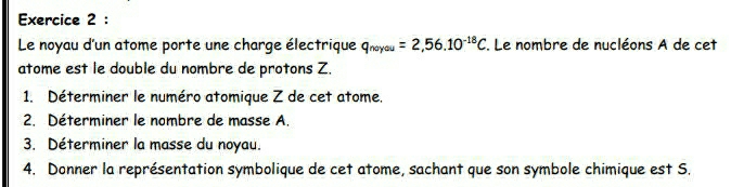 Le noyau d'un atome porte une charge électrique q_noyou=2,56.10^(-18)C, . Le nombre de nucléons A de cet 
atome est le double du nombre de protons Z. 
1. Déterminer le numéro atomique Z de cet atome. 
2. Déterminer le nombre de masse A. 
3. Déterminer la masse du noyau. 
4. Donner la représentation symbolique de cet atome, sachant que son symbole chimique est S.