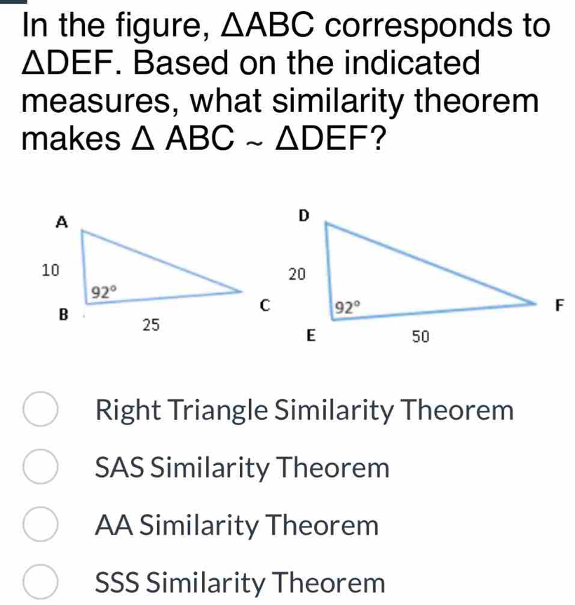 In the figure, △ ABC corresponds to
△ DEF. Based on the indicated
measures, what similarity theorem
makes △ ABCsim △ DEF ?
Right Triangle Similarity Theorem
SAS Similarity Theorem
AA Similarity Theorem
SSS Similarity Theorem