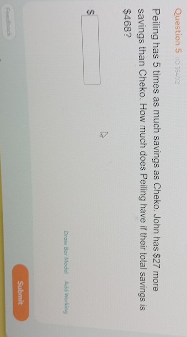 (iD 35402) 
Peiling has 5 times as much savings as Cheko. John has $27 more 
savings than Cheko. How much does Peiling have if their total savings is
$468? 
S 
Draw Bar Model Add Working 
Submit 
Feedback