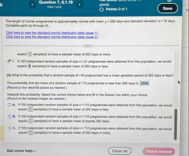 < Question 7, 8.1.19 points
Part 7 of 9 Points: 0 of 1 Save Ir
The length of human pregnancies is approximately normal with mean  mu =266 days and standard deviation sigma =16 days.
Complete parts (a) through (f).
Click here to view the standard normal distribution table (page 1).
Click here to view the standard normal distribution table (page 2).
expect □ sample(s) to have a sample mean of 262 days or more.
C. If 100 independent random samples of size n=31 pregnancies were obtained from this population, we would
expect 8 sample(s) to have a sample mean of 262 days or less.
(d) What is the probability that a random sample of 110 pregnancies has a mean gestation period of 262 days or less?
The probability that the mean of a random sample of 110 pregnancies is less than 262 days is .0044 .
(Round to four decimal places as needed.)
Interpret this probability. Select the correct choice below and fill in the answer box within your choice.
(Round to the nearest integer as needed.)
A. If 100 independent random samples of size n=110 pregnancies were obtained from this population, we would
expect □ sample(s) to have a sample mean of 262 days or less.
B. If 100 independent random samples of size n=110 pregnancies were obtained from this population, we would
expect □ sample(s) to have a sample mean of exactly 262 days.
C. If 100 independent random samples of size n=110 pregnancies were obtained from this population, we would
expect □ sample(s) to have a sample mean of 262 days or more.
Get more help- Clear all Check answer