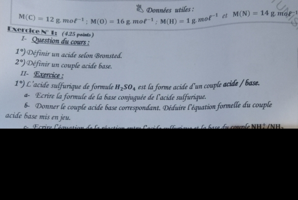 Données utiles :
M(C)=12g. moell^(-1); M(O)=16g. moell^(-1); M(H)=1g.moell^(-1) et M(N)=14g mo f 1 
Exercice = 1 z (4.25 points) 
I- Question du cours :
1°) Définir un acide selon Bronsted.
2°) Définir un couple acide base. 
II- Exercice:
1°) L'acide sulfurique de formule H_2SO_4 est la forme acide d'un couple acide / base. 
a- Ecrire la formule de la base conjuguée de l'acide sulfurique. 
6- Donner le couple acide base correspondant. Déduire l'équation formelle du couple 
acide base mis en jeu. 
Ecrire léquation de la s d u couple NH t /NH e