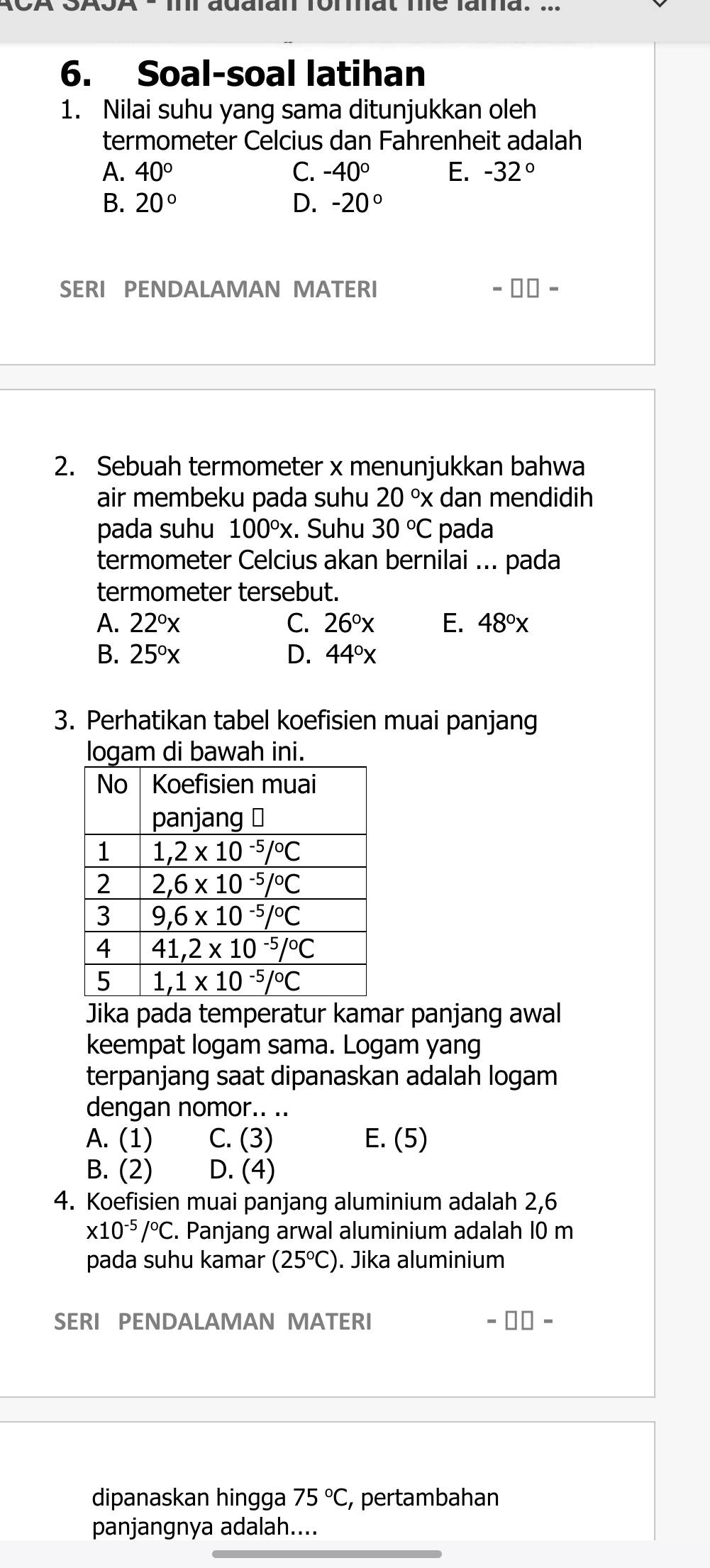 Soal-soal latihan
1. Nilai suhu yang sama ditunjukkan oleh
termometer Celcius dan Fahrenheit adalah
A. 40° C. -40° E. -32°
B. 20° D. -20°
SERI PENDALAMAN MATERI =□ □ -
2. Sebuah termometer x menunjukkan bahwa
air membeku pada suhu 20°x dan mendidih
pada suhu 100°x. Suhu 30°C pada
termometer Celcius akan bernilai ... pada
termometer tersebut.
A. 22°x C. 26°x E. 48°x
B. 25°x D. 44°x
3. Perhatikan tabel koefisien muai panjang
logam di bawah ini.
Jika pada temperatur kamar panjang awal
keempat logam sama. Logam yang
terpanjang saat dipanaskan adalah logam
dengan nomor.. ..
A. (1) C. (3) E. (5)
B. (2) D. (4)
4. Koefisien muai panjang aluminium adalah 2,6
x10^(-5)/^circ C. Panjang arwal aluminium adalah 10 m
pada suhu kamar (25°C). Jika aluminium
SERI PENDALAMAN MATERI
dipanaskan hingga 75°C, , pertambahan
panjangnya adalah....