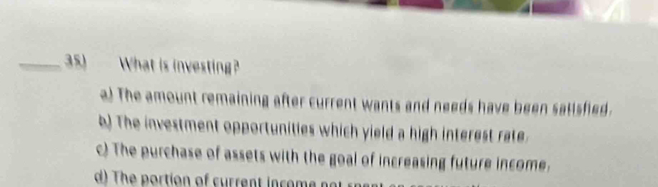 What is investing?
a) The amount remaining after current wants and needs have been satisfied.
b) The investment opportunities which yield a high interest rate
c) The purchase of assets with the goal of increasing future income.
d) The portion of current in com n